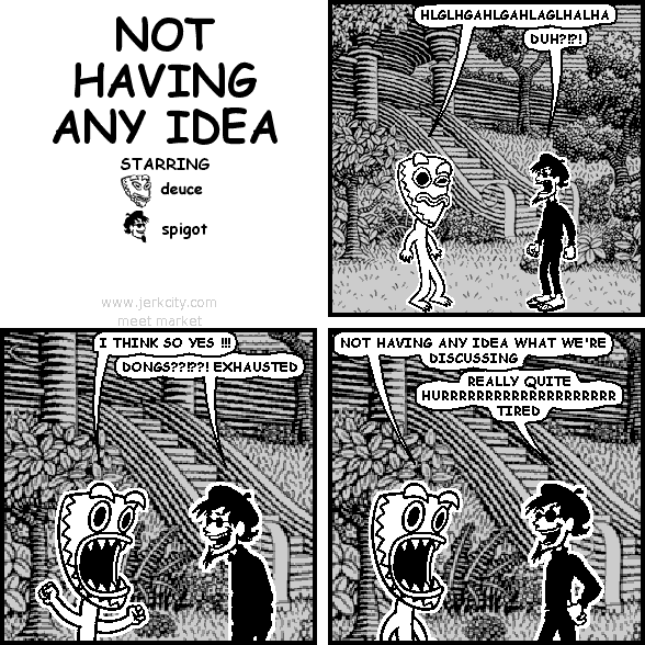 deuce: HLGLHGAHLGAHLAGLHALHA
spigot: DUH?!?!
deuce: I THINK SO YES !!!
spigot: DONGS??!??! EXHAUSTED
deuce: NOT HAVING ANY IDEA WHAT WE'RE DISCUSSING
spigot: REALLY QUITE HURRRRRRRRRRRRRRRRRR TIRED
