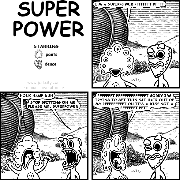 pants: I'M A SUPERPOWER PFFFFFFT PFFFT
pants: HONK HAMP DUH
deuce: STOP SPITTING ON ME PLEASE MR. SUPERPOWER
pants: PFFFFFFT PFFFFFFFFFFFFFT SORRY I'M TRYING TO GET THIS CAT HAIR OUT OF MY PFFFFFFFFFFFFT OH IT'S A DICK NOT A PFFFFFFT PFTT