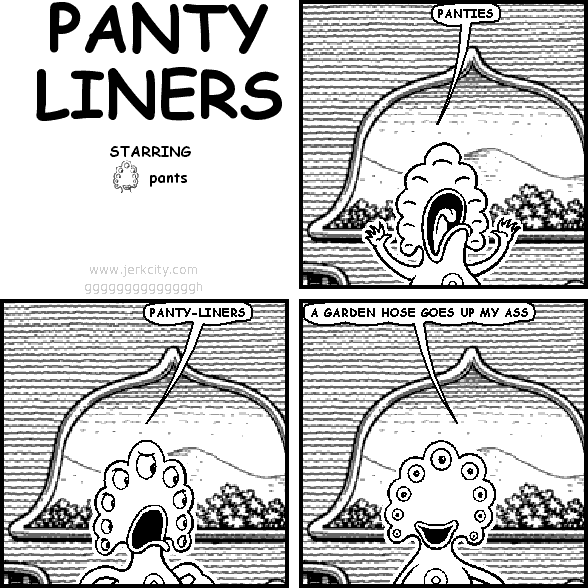 pants: PANTIES
pants: PANTY-LINERS
pants: A GARDEN HOSE GOES UP MY ASS