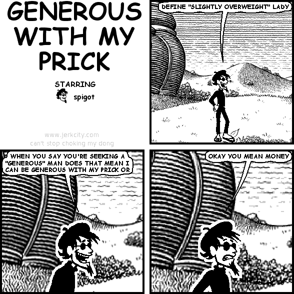 spigot: DEFINE "SLIGHTLY OVERWEIGHT" LADY
spigot: WHEN YOU SAY YOU'RE SEEKING A "GENEROUS" MAN DOES THAT MEAN I CAN BE GENEROUS WITH MY PRICK OR
spigot: OKAY YOU MEAN MONEY