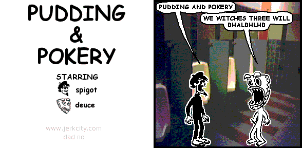 spigot: PUDDING AND POKERY
deuce: WE WITCHES THREE WILL BHALBHLHB