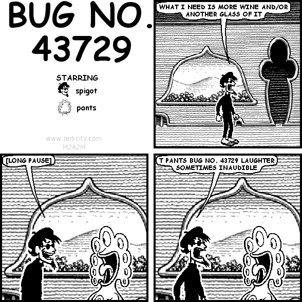 spigot: WHAT I NEED IS MORE WINE AND/OR ANOTHER GLASS OF IT
spigot: [LONG PAUSE]
spigot: T PANTS BUG NO. 43729 LAUGHTER SOMETIMES INAUDIBLE