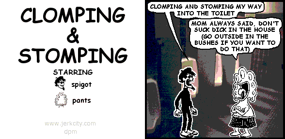 spigot: CLOMPING AND STOMPING MY WAY INTO THE TOILET
pants: MOM ALWAYS SAID, DON'T SUCK DICK IN THE HOUSE (GO OUTSIDE IN THE BUSHES IF YOU WANT TO DO THAT)