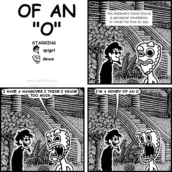: His listeners have found a personal revelation in what he has to say
deuce: I HAVE A HANGOVER I THINK I DRANK TOO MUCH
spigot: I'M A HONEY OF AN O