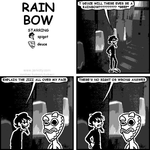 spigot: T DEUCE WILL THERE EVER BE A RAINBOW?????????? *BEEP*
spigot: EXPLAIN THE JIZZ ALL OVER MY FACE
spigot: THERE'S NO RIGHT OR WRONG ANSWER
