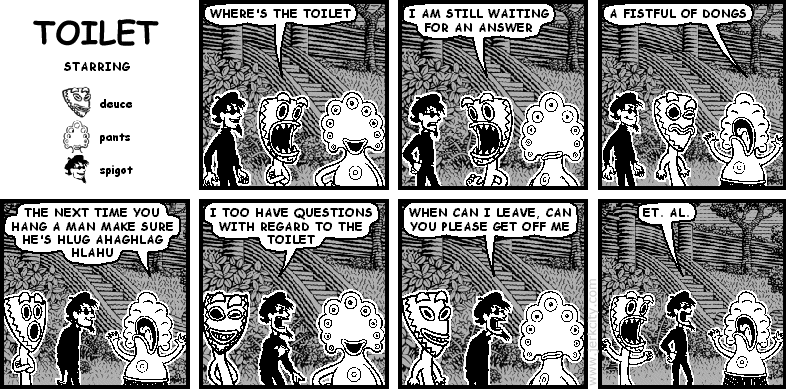 deuce: WHERE'S THE TOILET
deuce: I AM STILL WAITING FOR AN ANSWER
pants: A FISTFUL OF DONGS
deuce: THE NEXT TIME YOU HANG A MAN MAKE SURE HE'S HLUG AHAGHLAG HLAHU
spigot: I TOO HAVE QUESTIONS WITH REGARD TO THE TOILET
spigot: WHEN CAN I LEAVE, CAN YOU PLEASE GET OFF ME
spigot: ET. AL.