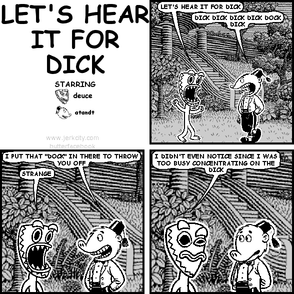 deuce: LET'S HEAR IT FOR DICK
atandt: DICK DICK DICK DICK DOCK DICK
atandt: I PUT THAT "DOCK" IN THERE TO THROW YOU OFF
deuce: STRANGE
deuce: I DIDN'T EVEN NOTICE SINCE I WAS TOO BUSY CONCENTRATING ON THE DICK