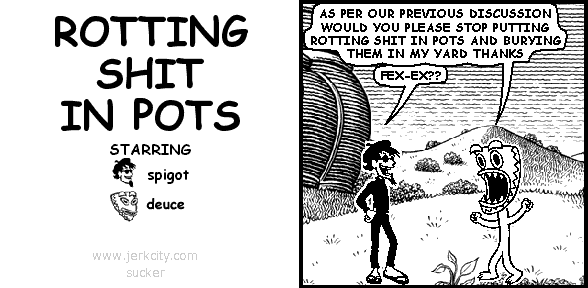 deuce: AS PER OUR PREVIOUS DISCUSSION WOULD YOU PLEASE STOP PUTTING ROTTING SHIT IN POTS AND BURYING THEM IN MY YARD THANKS
spigot: FEX-EX??