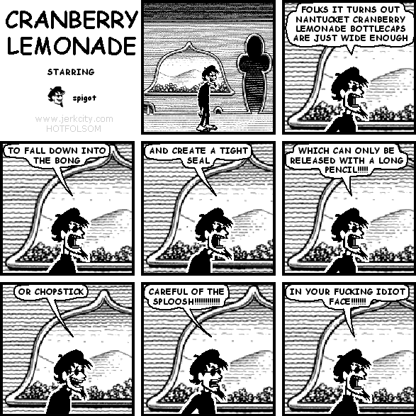 spigot: FOLKS IT TURNS OUT NANTUCKET CRANBERRY LEMONADE BOTTLECAPS ARE JUST WIDE ENOUGH
spigot: TO FALL DOWN INTO THE BONG
spigot: AND CREATE A TIGHT SEAL
spigot: WHICH CAN ONLY BE RELEASED WITH A LONG PENCIL!!!!!
spigot: OR CHOPSTICK
spigot: CAREFUL OF THE SPLOOSH!!!!!!!!!!!
spigot: IN YOUR FUCKING IDIOT FACE!!!!!!!
