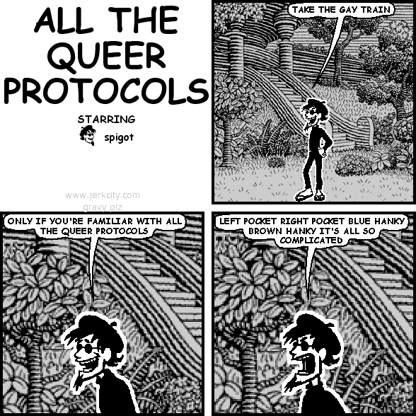 spigot: TAKE THE GAY TRAIN
spigot: ONLY IF YOU'RE FAMILIAR WITH ALL THE QUEER PROTOCOLS
spigot: LEFT POCKET RIGHT POCKET BLUE HANKY BROWN HANKY IT'S ALL SO COMPLICATED