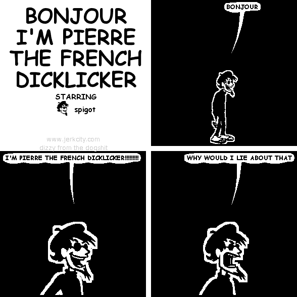 spigot: BONJOUR
spigot: I'M PIERRE THE FRENCH DICKLICKER!!!!!!!!!
spigot: WHY WOULD I LIE ABOUT THAT