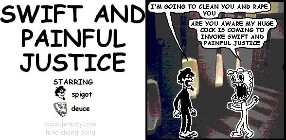 spigot: I'M GOING TO CLEAN YOU AND RAPE YOU
deuce: ARE YOU AWARE MY HUGE COCK IS COMING TO INVOKE SWIFT AND PAINFUL JUSTICE