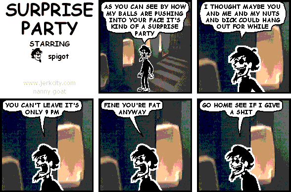 spigot: AS YOU CAN SEE BY HOW MY BALLS ARE PUSHING INTO YOUR FACE IT'S KIND OF A SURPRISE PARTY
spigot: I THOUGHT MAYBE YOU AND ME AND MY NUTS AND DICK COULD HANG OUT FOR A WHILE
spigot: YOU CAN'T LEAVE IT'S ONLY 9 PM
spigot: FINE YOU'RE FAT ANYWAY
spigot: GO HOME SEE IF I GIVE A SHIT