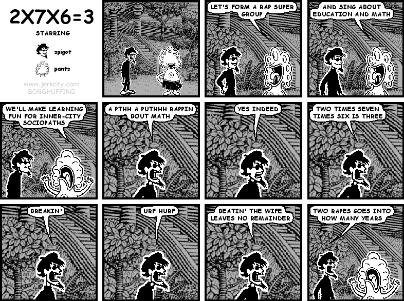pants: LET'S FORM A RAP SUPER GROUP
pants: AND SING ABOUT EDUCATION AND MATH
pants: WE'LL MAKE LEARNING FUN FOR INNER-CITY SOCIOPATHS
spigot: A PTHH A PUTHHH RAPPIN BOUT MATH
spigot: YES INDEED
spigot: TWO TIMES SEVEN TIMES SIX IS THREE
spigot: BREAKIN'
spigot: URF HURF
spigot: BEATIN' THE WIFE LEAVES NO REMAINDER
spigot: TWO RAPES GOES INTO HOW MANY YEARS
