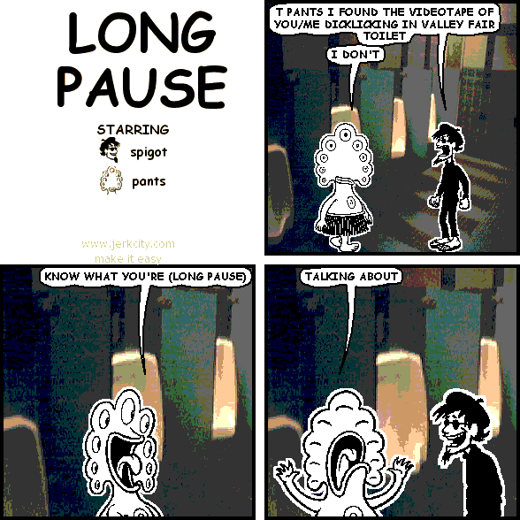 spigot: T PANTS I FOUND THE VIDEOTAPE OF YOU/ME DICKLICKING IN VALLEY FAIR TOILET
pants: I DON'T
pants: KNOW WHAT YOU'RE (LONG PAUSE)
pants: TALKING ABOUT