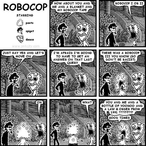 spigot: HOW ABOUT YOU AND ME AND A BLANKET AND MY ROBOCOP TAPE
deuce: ROBOCOP I OR II
spigot: JUST SAY YES AND LET'S MOVE ON
deuce: I'M AFRAID I'M GOING TO HAVE TO GET AN ANSWER ON THAT LAST QUERY
pants: THERE WAS A ROBOCOP III YOU KNOW (SO DON'T BE RACIST)
deuce: OH
deuce: WHAT
spigot: YOU AND ME AND A BOTTLE OF YOOHOO AND A LAW & ORDER FROM 1991 ???!?!??!?
pants: GOOD TIMES
