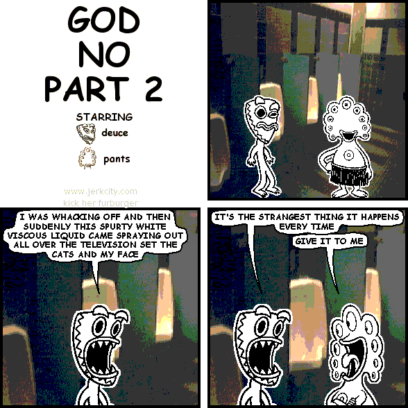 deuce: I WAS WHACKING OFF AND THEN SUDDENLY THIS SPURTY WHITE VISCOUS LIQUID CAME SPRAYING OUT ALL OVER THE TELEVISION SET THE CATS AND MY FACE
deuce: IT'S THE STRANGEST THING IT HAPPENS EVERY TIME
pants: GIVE IT TO ME