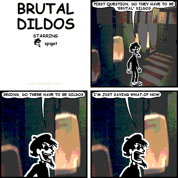 spigot: FIRST QUESTION, DO THEY HAVE TO BE 'BRUTAL' DILDOS
spigot: SECOND, DO THERE HAVE TO BE DILDOS
spigot: I'M JUST SAYING WHAT-IF NOW