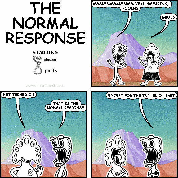 deuce: MMMMMMMMMMMM YEAH SMEARING, POOING
pants: GROSS
pants: YET TURNED ON
deuce: THAT IS THE NORMAL RESPONSE
deuce: EXCEPT FOR THE TURNED ON PART