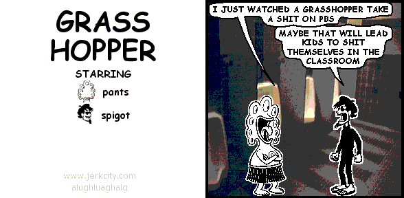 pants: I JUST WATCHED A GRASSHOPPER TAKE A SHIT ON PBS
spigot: MAYBE THAT WILL LEAD KIDS TO SHIT THEMSELVES IN THE CLASSROOM