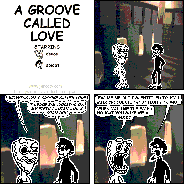 (deuce): WORKING ON A GROOVE CALLED LOVE
(spigot): T DEUCE I'M WORKING ON MY FIFTH DANISH AND A CORN DOG
spigot: EXCUSE ME BUT I'M ENTITLED TO RICH MILK CHOCOLATE *AND* FLUFFY NOUGAT
deuce: WHEN YOU USE THE WORD NOUGAT YOU MAKE ME ALL GIDDY