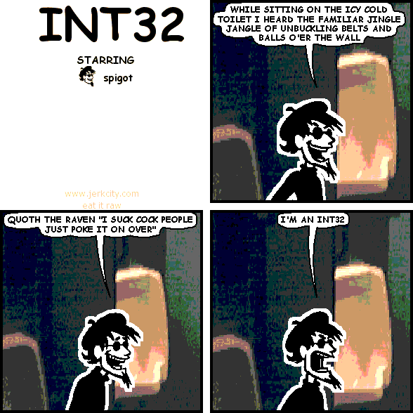 spigot: WHILE SITTING ON THE ICY COLD TOILET I HEARD THE FAMILIAR JINGLE JANGLE OF UNBUCKLING BELTS AND BALLS O'ER THE WALL
spigot: QUOTH THE RAVEN "I SUCK COCK PEOPLE JUST POKE IT ON OVER"
spigot: I'M AN INT32