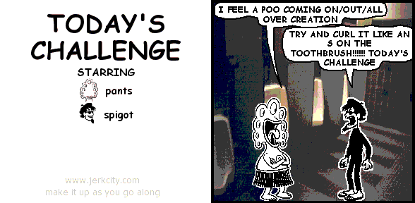 pants: I FEEL A POO COMING ON/OUT/ALL OVER CREATION
spigot: TRY AND CURL IT LIKE AN S ON THE TOOTHBRUSH!!!!!! TODAY'S CHALLENGE