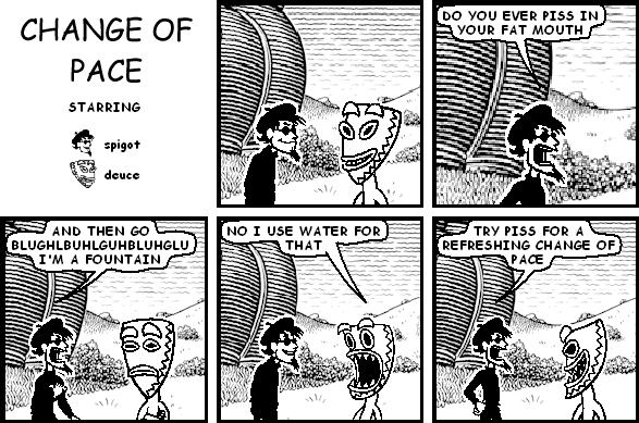 spigot: DO YOU EVER PISS IN YOUR FAT MOUTH
spigot: AND THEN GO BLUGHLBUHLGUHBLUHGLU I'M A FOUNTAIN
deuce: NO I USE WATER FOR THAT
spigot: TRY PISS FOR A REFRESHING CHANGE OF PACE
