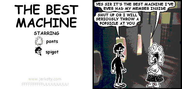 pants: YES SIR IT'S THE BEST MACHINE I'VE EVER HAD MY MEMBER INSIDE
spigot: SHUT UP OR I WILL SERIOUSLY THROW A POPSICLE AT YOU