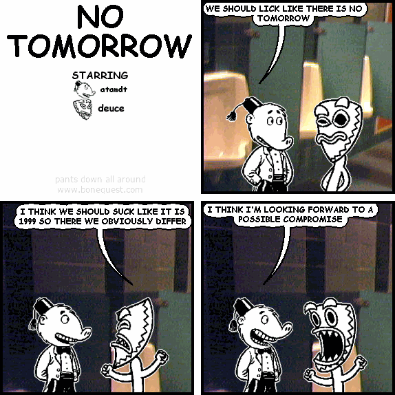 atandt: WE SHOULD LICK LIKE THERE IS NO TOMORROW
deuce: I THINK WE SHOULD SUCK LIKE IT IS 1999 SO THERE WE OBVIOUSLY DIFFER
atandt: I THINK I'M LOOKING FORWARD TO A POSSIBLE COMPROMISE
