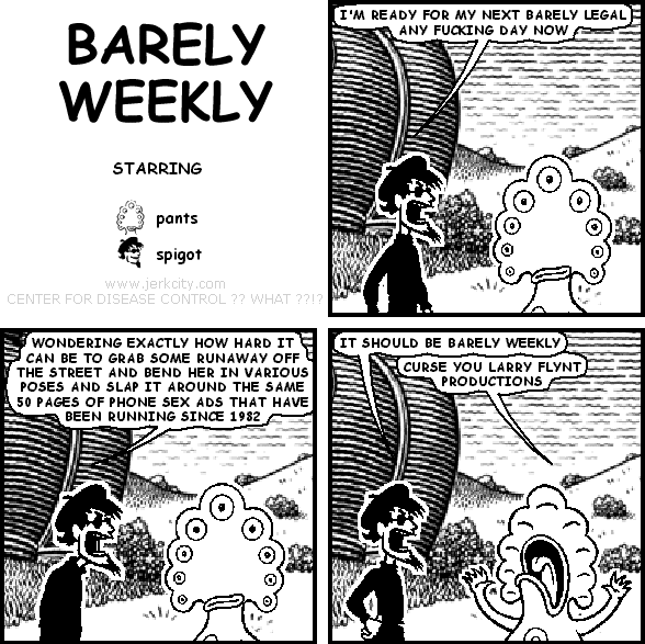 spigot: I'M READY FOR MY NEXT BARELY LEGAL ANY FUCKING DAY NOW
spigot: WONDERING EXACTLY HOW HARD IT CAN BE TO GRAB SOME RUNAWAY OFF THE STREET AND BEND HER IN VARIOUS POSES AND SLAP IT AROUND THE SAME 50 PAGES OF PHONE SEX ADS THAT HAVE BEEN RUNNING SINCE 1982
spigot: IT SHOULD BE BARELY WEEKLY
pants: CURSE YOU LARRY FLYNT PRODUCTIONS