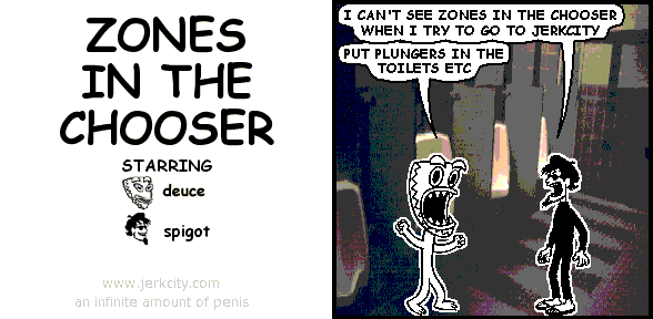 spigot: I CAN'T SEE ZONES IN THE CHOOSER WHEN I TRY TO GO TO JERKCITY
deuce: PUT PLUNGERS IN THE TOILETS ETC