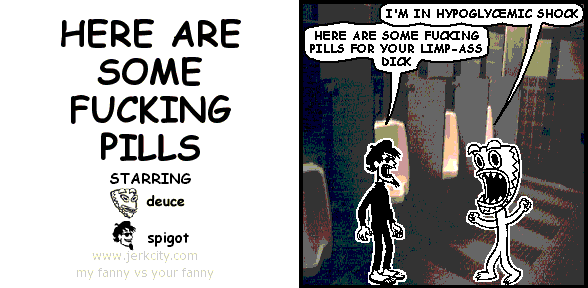 deuce: I'M IN HYPOGLYCEMIC SHOCK
spigot: HERE ARE SOME FUCKING PILLS FOR YOUR LIMP-ASS DICK