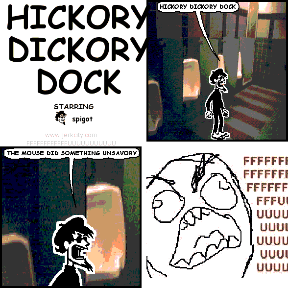 spigot: HICKORY DICKORY DOCK
spigot: THE MOUSE DID SOMETHING UNSAVORY
uncredited rageguy: FFFFFFFFFFFFFFFFFFFFFFFUUUUUUUUUUUUUUUUUUUUUU