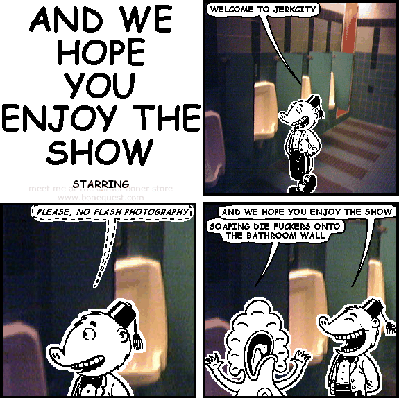 atandt: WELCOME TO JERKCITY
atandt: PLEASE, NO FLASH PHOTOGRAPHY
atandt: AND WE HOPE YOU ENJOY THE SHOW
pants: SOAPING DIE FUCKERS ONTO THE BATHROOM WALL