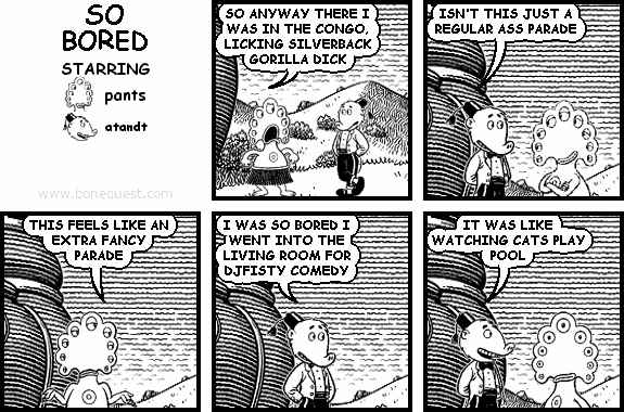 pants: SO ANYWAY THERE I WAS IN THE CONGO, LICKING SILVERBACK GORILLA DICK
atandt: ISN'T THIS JUST A REGULAR ASS PARADE
pants: THIS FEELS LIKE AN EXTRA FANCY PARADE
atandt: I WAS SO BORED I WENT INTO THE LIVING ROOM FOR DJFISTY COMEDY
atandt: IT WAS LIKE WATCHING CATS PLAY POOL