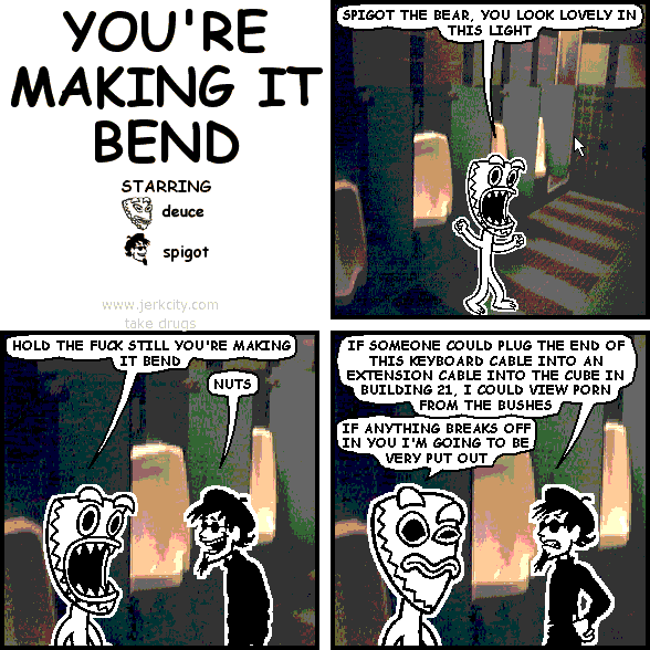 deuce: SPIGOT THE BEAR, YOU LOOK LOVELY IN THIS LIGHT
deuce: HOLD THE FUCK STILL YOU'RE MAKING IT BEND
spigot: NUTS
spigot: IF SOMEONE COULD PLUG THE END OF THIS KEYBOARD CABLE INTO AN EXTENSION CABLE INTO THE CUBE IN BUILDING 21, I COULD VIEW PORN FROM THE BUSHES
deuce: IF ANYTHING BREAKS OFF IN YOU I'M GOING TO BE VERY PUT OUT