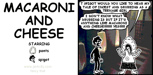 pants: T SPIGOT WOULD YOU LIKE TO HEAR MY TALE OF INCEST AND DRUBBING AS A TEENAGE GIRL
spigot: I DON'T KNOW WHAT DRUBBING IS BUT IF IT'S ANYTHING LIKE MACARONI AND CHEESE!!!!!!!!!! YES!!!!!!!