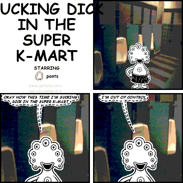 (pants): OKAY NOW THIS TIME I'M SUCKING DICK IN THE SUPER K-MART
(pants): I'M OUT OF CONTROL