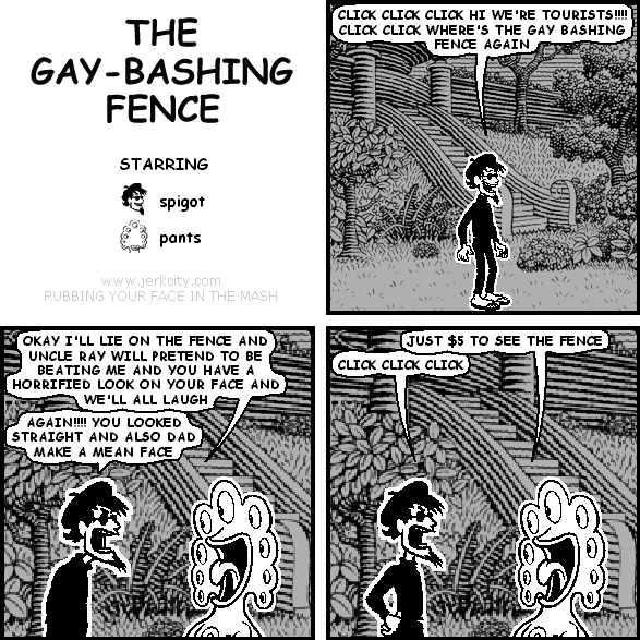 spigot: CLICK CLICK CLICK HI WE'RE TOURISTS!!!! CLICK CLICK WHERE'S THE GAY BASHING FENCE AGAIN
pants: OK I'LL LIE ON THE FENCE AND UNCLE RAY WILL PRETEND TO BE BEATING ME AND YOU HAVE A HORRIFIED LOOK ON YOUR FACE AND WE'LL ALL LAUGH
spigot: AGAIN!!!! YOU LOOKED STRAIGHT AND ALSO DAD MAKE A MEAN FACE
pants: JUST $5 TO SEE THE FENCE
spigot: CLICK CLICK CLICK