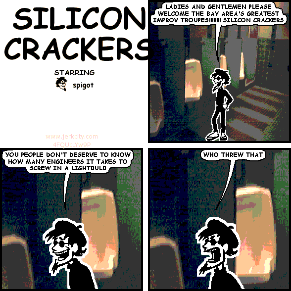 spigot: LADIES AND GENTLEMEN PLEASE WELCOME THE BAY AREA'S GREATEST IMPROV TROUPES!!!!!!!!! SILICON CRACKERS
spigot: YOU PEOPLE DON'T DESERVE TO KNOW HOW MANY ENGINEERS IT TAKES TO SCREW IN A LIGHTBULB
spigot: WHO THREW THAT