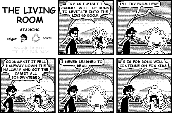 pants: TRY AS I MIGHT I CANNOT WILL THE BONG TO LEVITATE INTO THE LIVING ROOM
spigot: I'LL TRY FROM HERE
pants: GODDAMNIT IT FELL HALFWAY DOWN THE HALLWAY AND GOT THE CARPET ALL BONGWATERED
spigot: I NEVER LEARNED TO READ
spigot: B IS FOR BONG WILL CONTINUE ON FOX KIDS