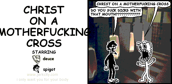 deuce: CHRIST ON A MOTHERFUCKING CROSS
spigot: DO YOU SUCK DICKS WITH THAT MOUTH????????????