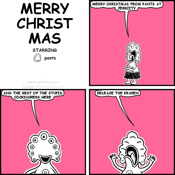 pants: MERRY CHRISTMAS FROM PANTS AT JERKCITY
pants: AND THE REST OF THE STUPID COCKSUCKERS HERE
pants: RELEASE THE KRAKEN