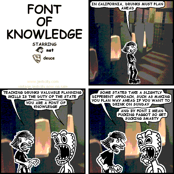 net: IN CALIFORNIA, DRUNKS MUST PLAN AHEAD
net: TEACHING DRUNKS VALUABLE PLANNING SKILLS IS THE DUTY OF THE STATE
deuce: YOU ARE A FONT OF KNOWLEDGE
net: SOME STATES TAKE A SLIGHTLY DIFFERENT APPROACH, SUCH AS MAKING YOU PLAN WAY AHEAD IF YOU WANT TO DRINK ON SUNDAY
deuce: AND BY FONT I MEAN FUCKING FAGGOT SO GET SUCKING SMARTY