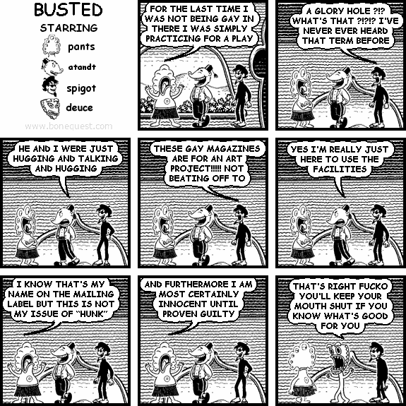 pants: FOR THE LAST TIME I WAS NOT BEING GAY IN THERE I WAS SIMPLY PRACTICING FOR A PLAY
spigot: A GLORY HOLE ?!? WHAT'S THAT ?!?!? I'VE NEVER EVER HEARD THAT TERM BEFORE
atandt: HE AND I WERE JUST HUGGING AND TALKING AND HUGGING
spigot: THESE GAY MAGAZINES ARE FOR AN ART PROJECT!!!!! NOT BEATING OFF TO
atandt: YES I'M REALLY JUST HERE TO USE THE FACILITIES
pants: I KNOW THAT'S MY NAME ON THE MAILING LABEL BUT THIS IS NOT MY ISSUE OF "HUNK"
pants: AND FURTHERMORE I AM MOST CERTAINLY INNOCENT UNTIL PROVEN GUILTY
deuce: THAT'S RIGHT FUCKO YOU'LL KEEP YOUR MOUTH SHUT IF YOU KNOW WHAT'S GOOD FOR YOU