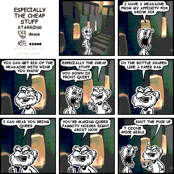 deuce: I HAVE A HEADACHE FROM MY AFFINITY FOR DRINK SIR
ozone: YOU CAN GET RID OF THE HEADACHE WITH WINE YOU KNOW
ozone: ESPECIALLY THE CHEAP STUFF
deuce: YOU DOWN IN FRONT QUIET
ozone: IN A BOTTLE SHAPED LIKE A PAPER BAG
ozone: I CAN HEAR YOU BEING QUEER
ozone: YOU'RE MAKING QUEER FAGGOTY NOISES RIGHT ABOUT NOW
ozone: SHUT THE FUCK UP
deuce: T OZONE SPICE GIRLS