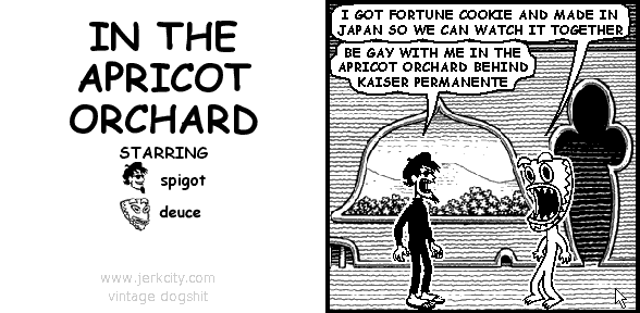 deuce: I GOT FORTUNE COOKIE AND MADE IN JAPAN SO WE CAN WATCH IT TOGETHER
spigot: BE GAY WITH ME IN THE APRICOT ORCHARD BEHIND KAISER PERMANENTE