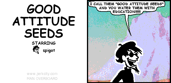 spigot: I CALL THEM "GOOD ATTITUDE SEEDS" AND YOU WATER THEM WITH EDUCATION!!!!!!