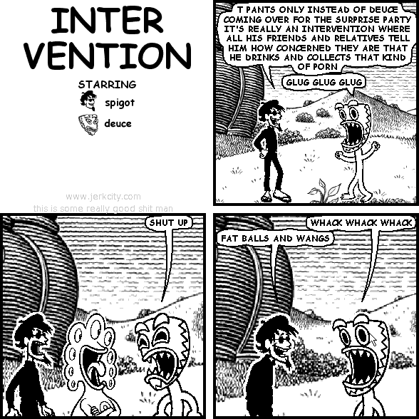 spigot: T PANTS ONLY INSTEAD OF DEUCE COMING OVER FOR THE SURPRISE PARTY IT'S REALLY AN INTERVENTION WHERE ALL HIS FRIENDS AND RELATIVES TELL HIM HOW CONCERNED THEY ARE THAT HE DRINKS AND COLLECTS THAT KIND OF PORN
deuce: GLUG GLUG GLUG
deuce: SHUT UP
deuce: WHACK WHACK WHACK
spigot: FAT BALLS AND WANGS